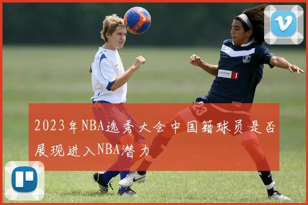 2023年NBA选秀大会中国籍球员是否展现进入NBA潜力