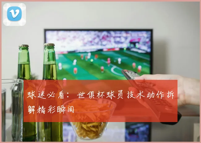 球迷必看:世俱杯球员技术动作拆解精彩瞬间