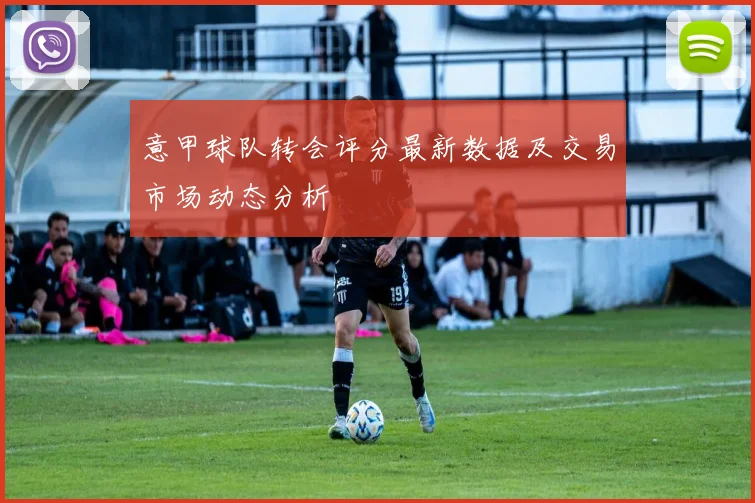 意甲球队转会评分最新数据及交易市场动态分析