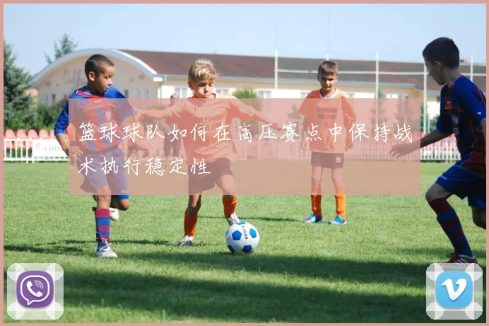 篮球球队如何在高压赛点中保持战术执行稳定性