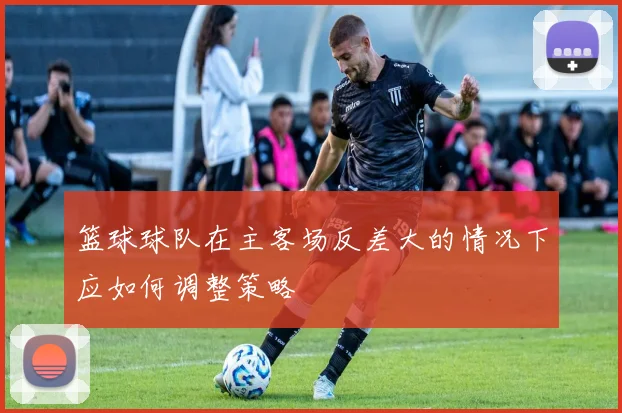 篮球球队在主客场反差大的情况下应如何调整策略