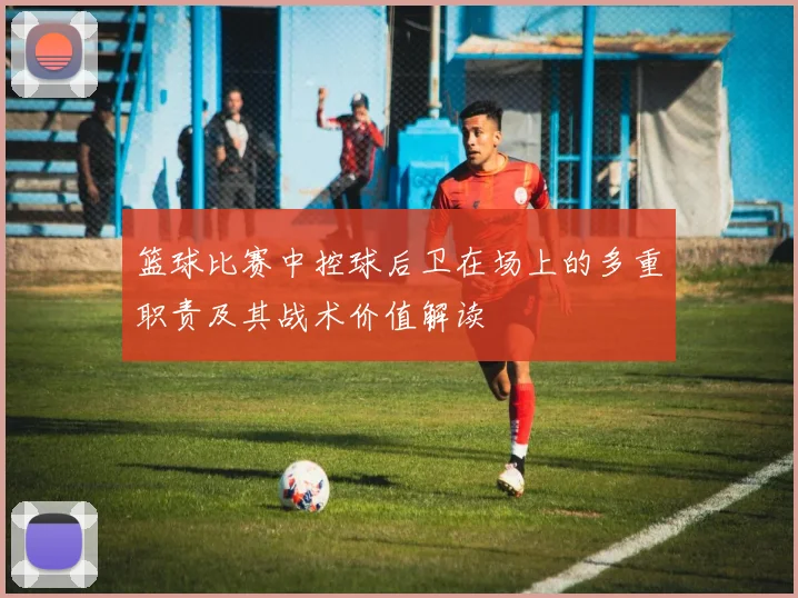 篮球比赛中控球后卫在场上的多重职责及其战术价值解读