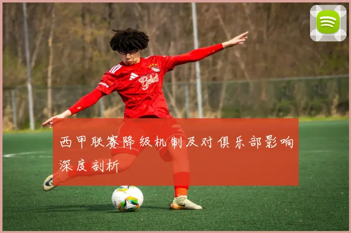 西甲联赛降级机制及对俱乐部影响深度剖析